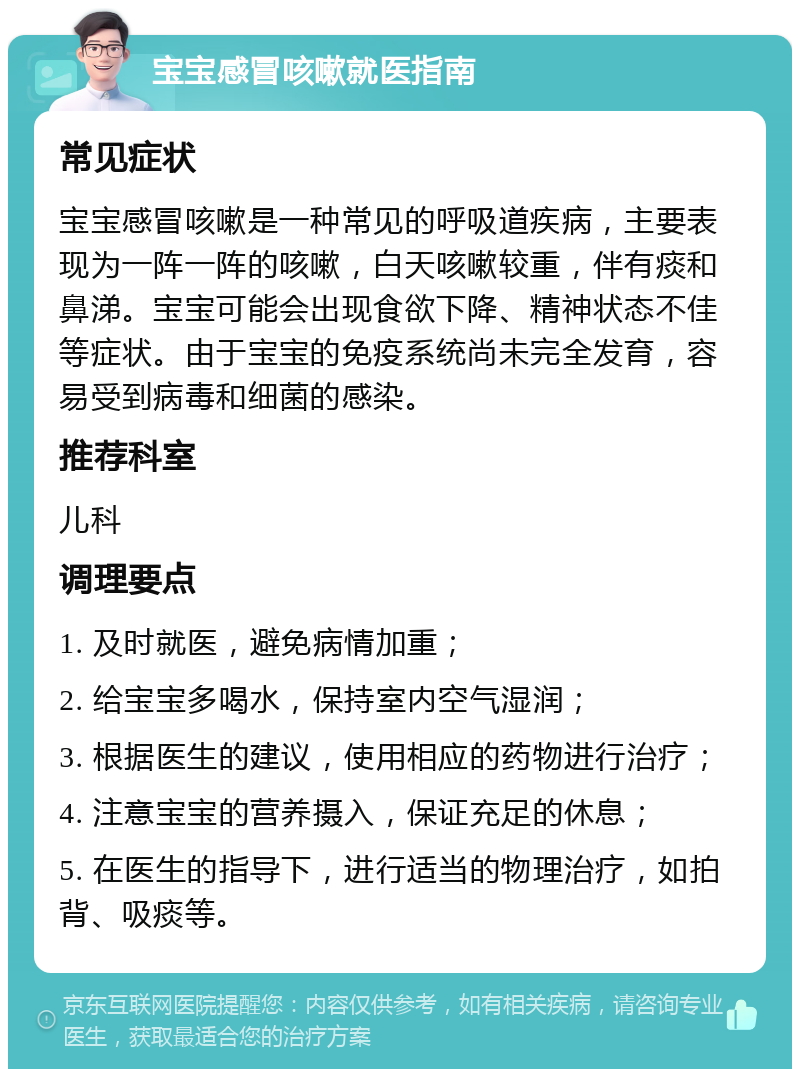 宝宝感冒咳嗽就医指南 常见症状 宝宝感冒咳嗽是一种常见的呼吸道疾病，主要表现为一阵一阵的咳嗽，白天咳嗽较重，伴有痰和鼻涕。宝宝可能会出现食欲下降、精神状态不佳等症状。由于宝宝的免疫系统尚未完全发育，容易受到病毒和细菌的感染。 推荐科室 儿科 调理要点 1. 及时就医，避免病情加重； 2. 给宝宝多喝水，保持室内空气湿润； 3. 根据医生的建议，使用相应的药物进行治疗； 4. 注意宝宝的营养摄入，保证充足的休息； 5. 在医生的指导下，进行适当的物理治疗，如拍背、吸痰等。