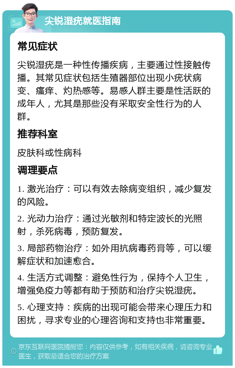 尖锐湿疣就医指南 常见症状 尖锐湿疣是一种性传播疾病，主要通过性接触传播。其常见症状包括生殖器部位出现小疣状病变、瘙痒、灼热感等。易感人群主要是性活跃的成年人，尤其是那些没有采取安全性行为的人群。 推荐科室 皮肤科或性病科 调理要点 1. 激光治疗：可以有效去除病变组织，减少复发的风险。 2. 光动力治疗：通过光敏剂和特定波长的光照射，杀死病毒，预防复发。 3. 局部药物治疗：如外用抗病毒药膏等，可以缓解症状和加速愈合。 4. 生活方式调整：避免性行为，保持个人卫生，增强免疫力等都有助于预防和治疗尖锐湿疣。 5. 心理支持：疾病的出现可能会带来心理压力和困扰，寻求专业的心理咨询和支持也非常重要。