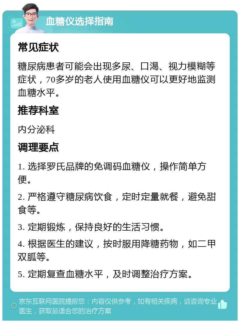 血糖仪选择指南 常见症状 糖尿病患者可能会出现多尿、口渴、视力模糊等症状，70多岁的老人使用血糖仪可以更好地监测血糖水平。 推荐科室 内分泌科 调理要点 1. 选择罗氏品牌的免调码血糖仪，操作简单方便。 2. 严格遵守糖尿病饮食，定时定量就餐，避免甜食等。 3. 定期锻炼，保持良好的生活习惯。 4. 根据医生的建议，按时服用降糖药物，如二甲双胍等。 5. 定期复查血糖水平，及时调整治疗方案。