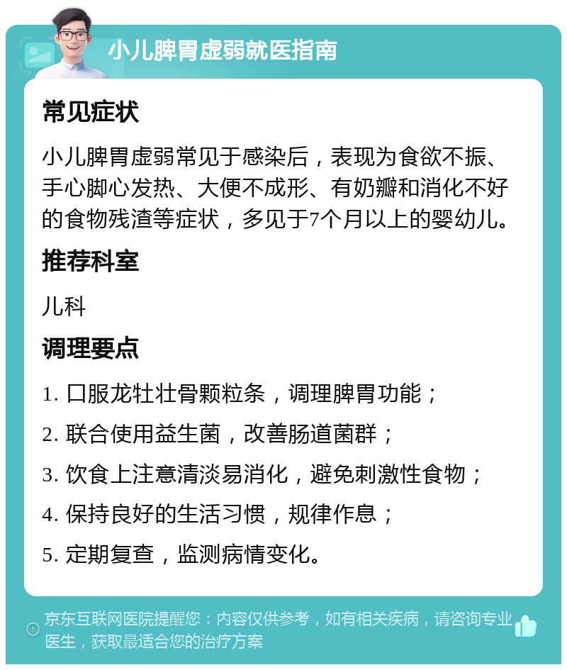 小儿脾胃虚弱就医指南 常见症状 小儿脾胃虚弱常见于感染后，表现为食欲不振、手心脚心发热、大便不成形、有奶瓣和消化不好的食物残渣等症状，多见于7个月以上的婴幼儿。 推荐科室 儿科 调理要点 1. 口服龙牡壮骨颗粒条，调理脾胃功能； 2. 联合使用益生菌，改善肠道菌群； 3. 饮食上注意清淡易消化，避免刺激性食物； 4. 保持良好的生活习惯，规律作息； 5. 定期复查，监测病情变化。