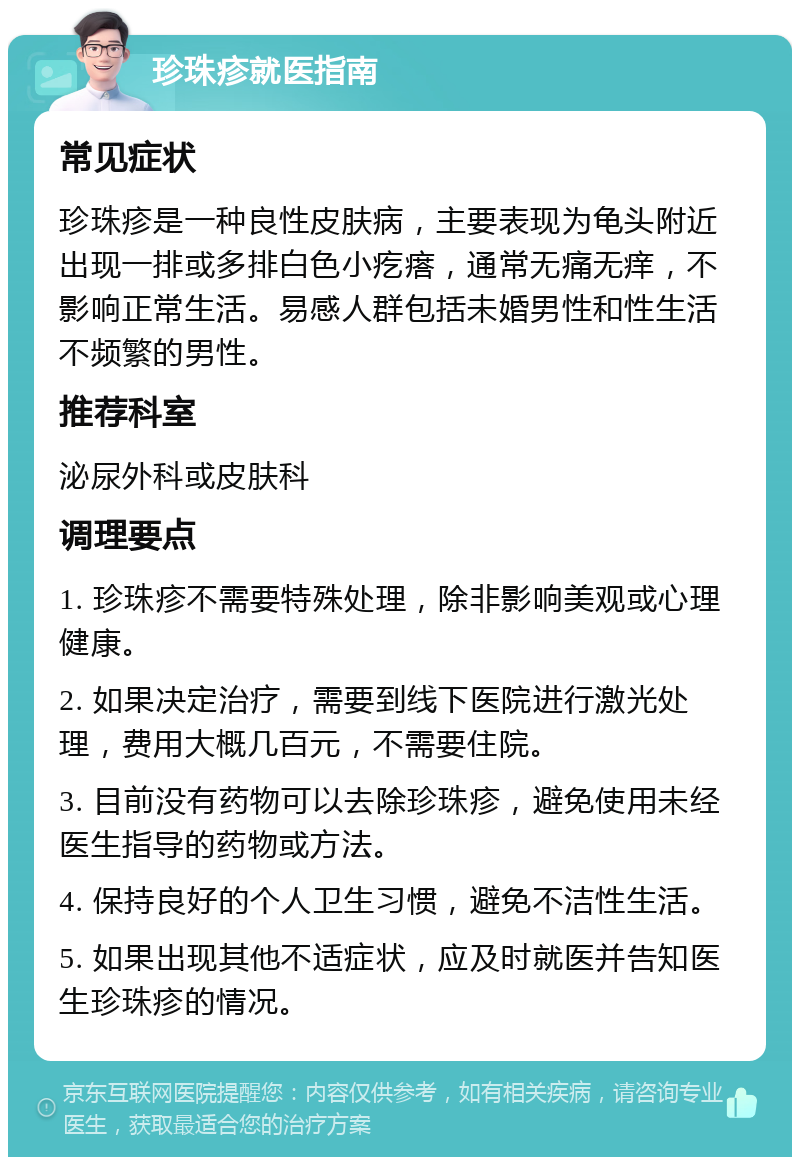 珍珠疹就医指南 常见症状 珍珠疹是一种良性皮肤病，主要表现为龟头附近出现一排或多排白色小疙瘩，通常无痛无痒，不影响正常生活。易感人群包括未婚男性和性生活不频繁的男性。 推荐科室 泌尿外科或皮肤科 调理要点 1. 珍珠疹不需要特殊处理，除非影响美观或心理健康。 2. 如果决定治疗，需要到线下医院进行激光处理，费用大概几百元，不需要住院。 3. 目前没有药物可以去除珍珠疹，避免使用未经医生指导的药物或方法。 4. 保持良好的个人卫生习惯，避免不洁性生活。 5. 如果出现其他不适症状，应及时就医并告知医生珍珠疹的情况。