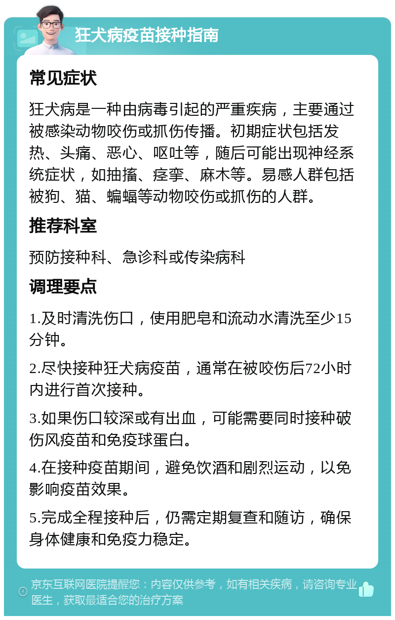 狂犬病疫苗接种指南 常见症状 狂犬病是一种由病毒引起的严重疾病，主要通过被感染动物咬伤或抓伤传播。初期症状包括发热、头痛、恶心、呕吐等，随后可能出现神经系统症状，如抽搐、痉挛、麻木等。易感人群包括被狗、猫、蝙蝠等动物咬伤或抓伤的人群。 推荐科室 预防接种科、急诊科或传染病科 调理要点 1.及时清洗伤口，使用肥皂和流动水清洗至少15分钟。 2.尽快接种狂犬病疫苗，通常在被咬伤后72小时内进行首次接种。 3.如果伤口较深或有出血，可能需要同时接种破伤风疫苗和免疫球蛋白。 4.在接种疫苗期间，避免饮酒和剧烈运动，以免影响疫苗效果。 5.完成全程接种后，仍需定期复查和随访，确保身体健康和免疫力稳定。