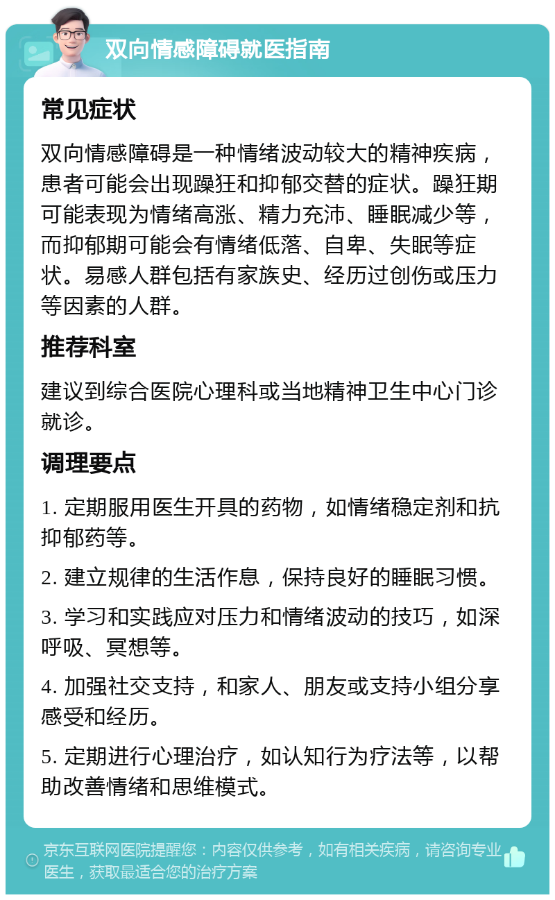 双向情感障碍就医指南 常见症状 双向情感障碍是一种情绪波动较大的精神疾病，患者可能会出现躁狂和抑郁交替的症状。躁狂期可能表现为情绪高涨、精力充沛、睡眠减少等，而抑郁期可能会有情绪低落、自卑、失眠等症状。易感人群包括有家族史、经历过创伤或压力等因素的人群。 推荐科室 建议到综合医院心理科或当地精神卫生中心门诊就诊。 调理要点 1. 定期服用医生开具的药物，如情绪稳定剂和抗抑郁药等。 2. 建立规律的生活作息，保持良好的睡眠习惯。 3. 学习和实践应对压力和情绪波动的技巧，如深呼吸、冥想等。 4. 加强社交支持，和家人、朋友或支持小组分享感受和经历。 5. 定期进行心理治疗，如认知行为疗法等，以帮助改善情绪和思维模式。