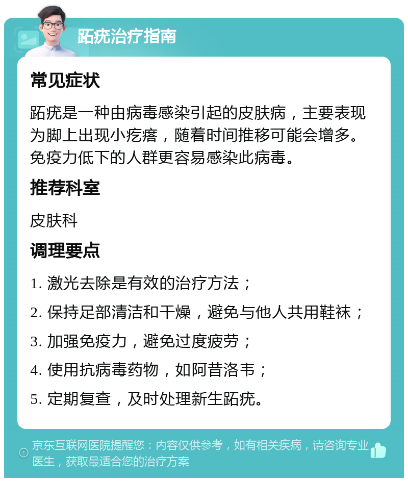 跖疣治疗指南 常见症状 跖疣是一种由病毒感染引起的皮肤病，主要表现为脚上出现小疙瘩，随着时间推移可能会增多。免疫力低下的人群更容易感染此病毒。 推荐科室 皮肤科 调理要点 1. 激光去除是有效的治疗方法； 2. 保持足部清洁和干燥，避免与他人共用鞋袜； 3. 加强免疫力，避免过度疲劳； 4. 使用抗病毒药物，如阿昔洛韦； 5. 定期复查，及时处理新生跖疣。