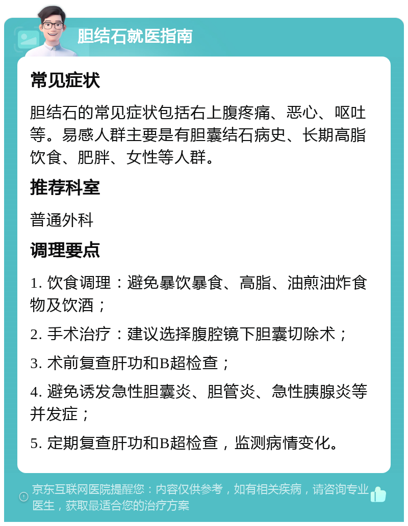 胆结石就医指南 常见症状 胆结石的常见症状包括右上腹疼痛、恶心、呕吐等。易感人群主要是有胆囊结石病史、长期高脂饮食、肥胖、女性等人群。 推荐科室 普通外科 调理要点 1. 饮食调理：避免暴饮暴食、高脂、油煎油炸食物及饮酒； 2. 手术治疗：建议选择腹腔镜下胆囊切除术； 3. 术前复查肝功和B超检查； 4. 避免诱发急性胆囊炎、胆管炎、急性胰腺炎等并发症； 5. 定期复查肝功和B超检查，监测病情变化。