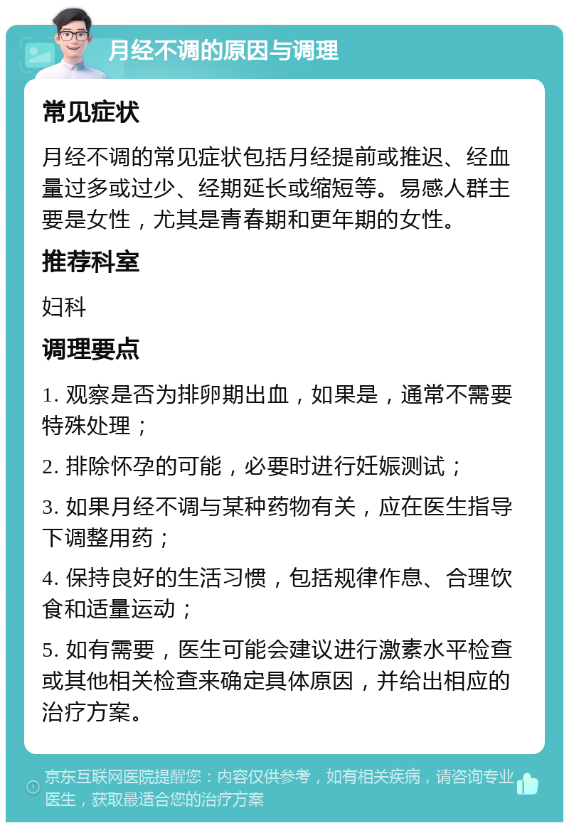 月经不调的原因与调理 常见症状 月经不调的常见症状包括月经提前或推迟、经血量过多或过少、经期延长或缩短等。易感人群主要是女性，尤其是青春期和更年期的女性。 推荐科室 妇科 调理要点 1. 观察是否为排卵期出血，如果是，通常不需要特殊处理； 2. 排除怀孕的可能，必要时进行妊娠测试； 3. 如果月经不调与某种药物有关，应在医生指导下调整用药； 4. 保持良好的生活习惯，包括规律作息、合理饮食和适量运动； 5. 如有需要，医生可能会建议进行激素水平检查或其他相关检查来确定具体原因，并给出相应的治疗方案。