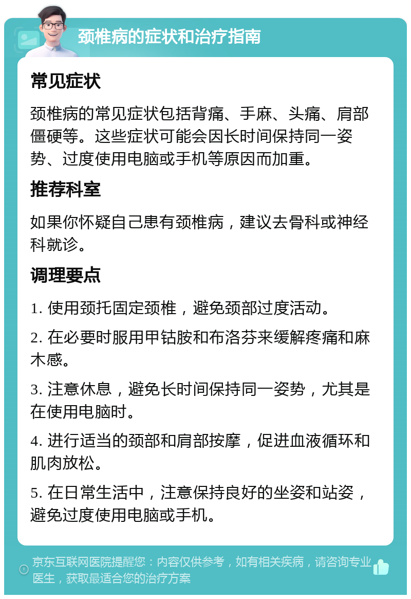 颈椎病的症状和治疗指南 常见症状 颈椎病的常见症状包括背痛、手麻、头痛、肩部僵硬等。这些症状可能会因长时间保持同一姿势、过度使用电脑或手机等原因而加重。 推荐科室 如果你怀疑自己患有颈椎病，建议去骨科或神经科就诊。 调理要点 1. 使用颈托固定颈椎，避免颈部过度活动。 2. 在必要时服用甲钴胺和布洛芬来缓解疼痛和麻木感。 3. 注意休息，避免长时间保持同一姿势，尤其是在使用电脑时。 4. 进行适当的颈部和肩部按摩，促进血液循环和肌肉放松。 5. 在日常生活中，注意保持良好的坐姿和站姿，避免过度使用电脑或手机。