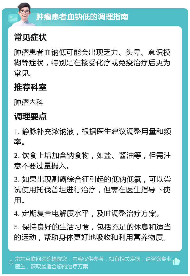 肿瘤患者血钠低的调理指南 常见症状 肿瘤患者血钠低可能会出现乏力、头晕、意识模糊等症状，特别是在接受化疗或免疫治疗后更为常见。 推荐科室 肿瘤内科 调理要点 1. 静脉补充浓钠液，根据医生建议调整用量和频率。 2. 饮食上增加含钠食物，如盐、酱油等，但需注意不要过量摄入。 3. 如果出现副癌综合征引起的低钠低氯，可以尝试使用托伐普坦进行治疗，但需在医生指导下使用。 4. 定期复查电解质水平，及时调整治疗方案。 5. 保持良好的生活习惯，包括充足的休息和适当的运动，帮助身体更好地吸收和利用营养物质。