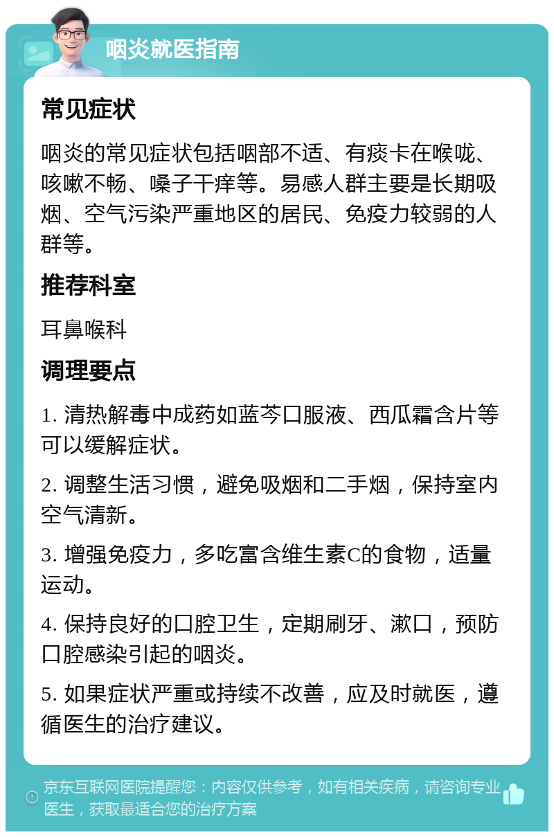 咽炎就医指南 常见症状 咽炎的常见症状包括咽部不适、有痰卡在喉咙、咳嗽不畅、嗓子干痒等。易感人群主要是长期吸烟、空气污染严重地区的居民、免疫力较弱的人群等。 推荐科室 耳鼻喉科 调理要点 1. 清热解毒中成药如蓝芩口服液、西瓜霜含片等可以缓解症状。 2. 调整生活习惯，避免吸烟和二手烟，保持室内空气清新。 3. 增强免疫力，多吃富含维生素C的食物，适量运动。 4. 保持良好的口腔卫生，定期刷牙、漱口，预防口腔感染引起的咽炎。 5. 如果症状严重或持续不改善，应及时就医，遵循医生的治疗建议。