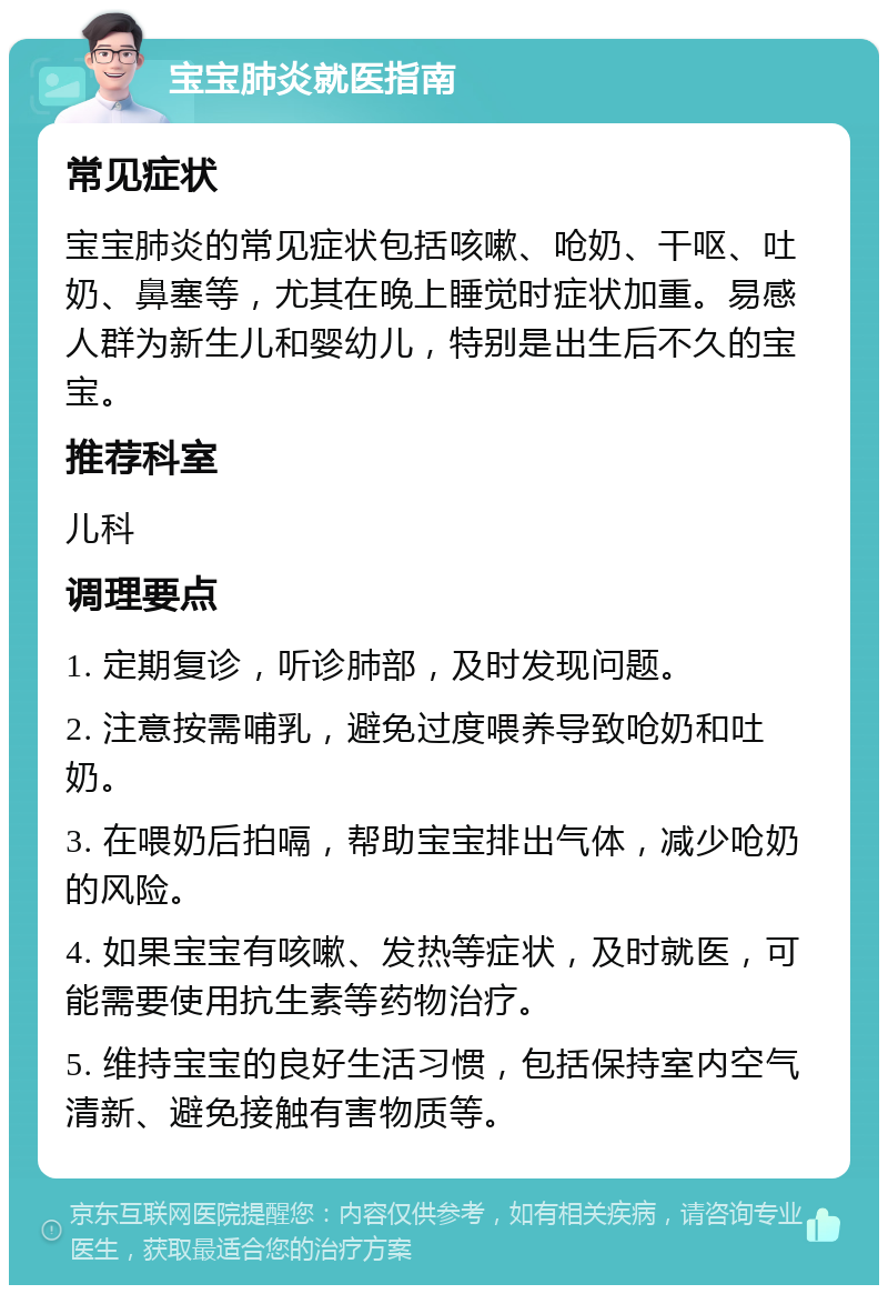 宝宝肺炎就医指南 常见症状 宝宝肺炎的常见症状包括咳嗽、呛奶、干呕、吐奶、鼻塞等，尤其在晚上睡觉时症状加重。易感人群为新生儿和婴幼儿，特别是出生后不久的宝宝。 推荐科室 儿科 调理要点 1. 定期复诊，听诊肺部，及时发现问题。 2. 注意按需哺乳，避免过度喂养导致呛奶和吐奶。 3. 在喂奶后拍嗝，帮助宝宝排出气体，减少呛奶的风险。 4. 如果宝宝有咳嗽、发热等症状，及时就医，可能需要使用抗生素等药物治疗。 5. 维持宝宝的良好生活习惯，包括保持室内空气清新、避免接触有害物质等。