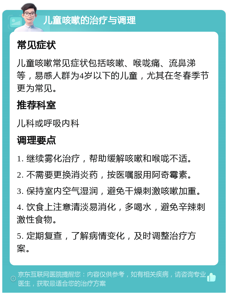 儿童咳嗽的治疗与调理 常见症状 儿童咳嗽常见症状包括咳嗽、喉咙痛、流鼻涕等，易感人群为4岁以下的儿童，尤其在冬春季节更为常见。 推荐科室 儿科或呼吸内科 调理要点 1. 继续雾化治疗，帮助缓解咳嗽和喉咙不适。 2. 不需要更换消炎药，按医嘱服用阿奇霉素。 3. 保持室内空气湿润，避免干燥刺激咳嗽加重。 4. 饮食上注意清淡易消化，多喝水，避免辛辣刺激性食物。 5. 定期复查，了解病情变化，及时调整治疗方案。