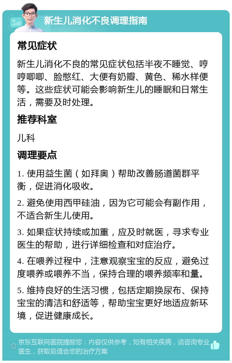 新生儿消化不良调理指南 常见症状 新生儿消化不良的常见症状包括半夜不睡觉、哼哼唧唧、脸憋红、大便有奶瓣、黄色、稀水样便等。这些症状可能会影响新生儿的睡眠和日常生活，需要及时处理。 推荐科室 儿科 调理要点 1. 使用益生菌（如拜奥）帮助改善肠道菌群平衡，促进消化吸收。 2. 避免使用西甲硅油，因为它可能会有副作用，不适合新生儿使用。 3. 如果症状持续或加重，应及时就医，寻求专业医生的帮助，进行详细检查和对症治疗。 4. 在喂养过程中，注意观察宝宝的反应，避免过度喂养或喂养不当，保持合理的喂养频率和量。 5. 维持良好的生活习惯，包括定期换尿布、保持宝宝的清洁和舒适等，帮助宝宝更好地适应新环境，促进健康成长。