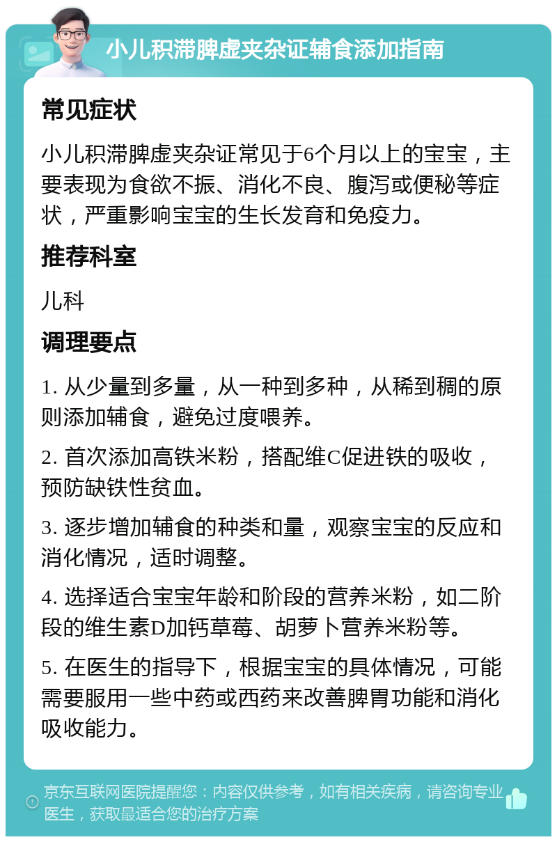 小儿积滞脾虚夹杂证辅食添加指南 常见症状 小儿积滞脾虚夹杂证常见于6个月以上的宝宝，主要表现为食欲不振、消化不良、腹泻或便秘等症状，严重影响宝宝的生长发育和免疫力。 推荐科室 儿科 调理要点 1. 从少量到多量，从一种到多种，从稀到稠的原则添加辅食，避免过度喂养。 2. 首次添加高铁米粉，搭配维C促进铁的吸收，预防缺铁性贫血。 3. 逐步增加辅食的种类和量，观察宝宝的反应和消化情况，适时调整。 4. 选择适合宝宝年龄和阶段的营养米粉，如二阶段的维生素D加钙草莓、胡萝卜营养米粉等。 5. 在医生的指导下，根据宝宝的具体情况，可能需要服用一些中药或西药来改善脾胃功能和消化吸收能力。