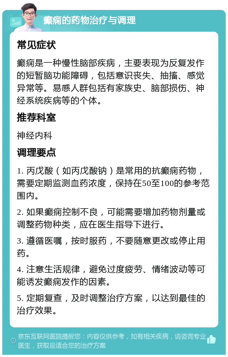 癫痫的药物治疗与调理 常见症状 癫痫是一种慢性脑部疾病，主要表现为反复发作的短暂脑功能障碍，包括意识丧失、抽搐、感觉异常等。易感人群包括有家族史、脑部损伤、神经系统疾病等的个体。 推荐科室 神经内科 调理要点 1. 丙戊酸（如丙戊酸钠）是常用的抗癫痫药物，需要定期监测血药浓度，保持在50至100的参考范围内。 2. 如果癫痫控制不良，可能需要增加药物剂量或调整药物种类，应在医生指导下进行。 3. 遵循医嘱，按时服药，不要随意更改或停止用药。 4. 注意生活规律，避免过度疲劳、情绪波动等可能诱发癫痫发作的因素。 5. 定期复查，及时调整治疗方案，以达到最佳的治疗效果。