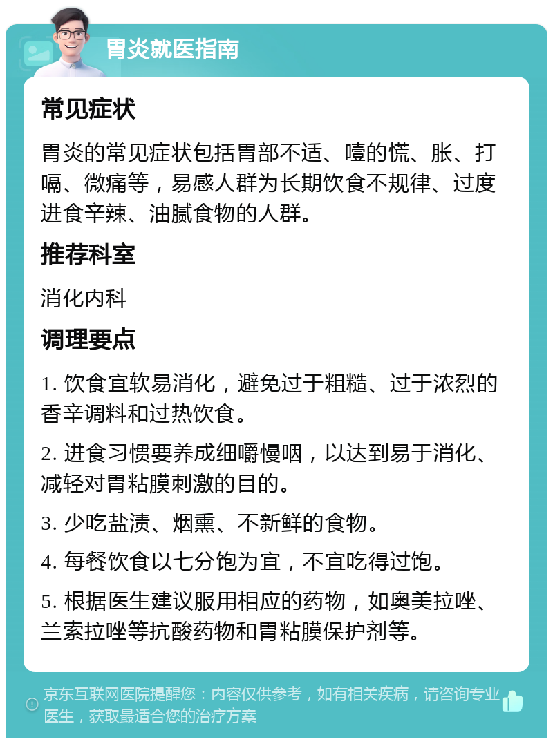 胃炎就医指南 常见症状 胃炎的常见症状包括胃部不适、噎的慌、胀、打嗝、微痛等，易感人群为长期饮食不规律、过度进食辛辣、油腻食物的人群。 推荐科室 消化内科 调理要点 1. 饮食宜软易消化，避免过于粗糙、过于浓烈的香辛调料和过热饮食。 2. 进食习惯要养成细嚼慢咽，以达到易于消化、减轻对胃粘膜刺激的目的。 3. 少吃盐渍、烟熏、不新鲜的食物。 4. 每餐饮食以七分饱为宜，不宜吃得过饱。 5. 根据医生建议服用相应的药物，如奥美拉唑、兰索拉唑等抗酸药物和胃粘膜保护剂等。