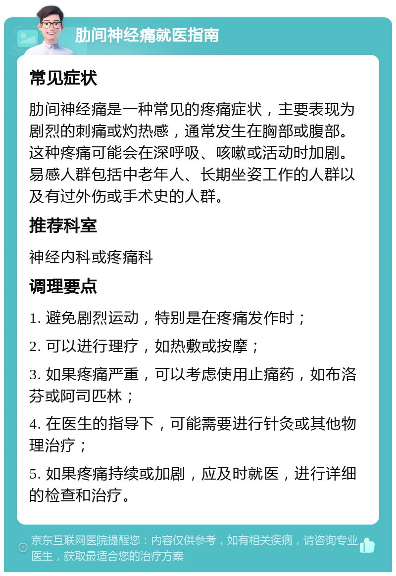 肋间神经痛就医指南 常见症状 肋间神经痛是一种常见的疼痛症状，主要表现为剧烈的刺痛或灼热感，通常发生在胸部或腹部。这种疼痛可能会在深呼吸、咳嗽或活动时加剧。易感人群包括中老年人、长期坐姿工作的人群以及有过外伤或手术史的人群。 推荐科室 神经内科或疼痛科 调理要点 1. 避免剧烈运动，特别是在疼痛发作时； 2. 可以进行理疗，如热敷或按摩； 3. 如果疼痛严重，可以考虑使用止痛药，如布洛芬或阿司匹林； 4. 在医生的指导下，可能需要进行针灸或其他物理治疗； 5. 如果疼痛持续或加剧，应及时就医，进行详细的检查和治疗。