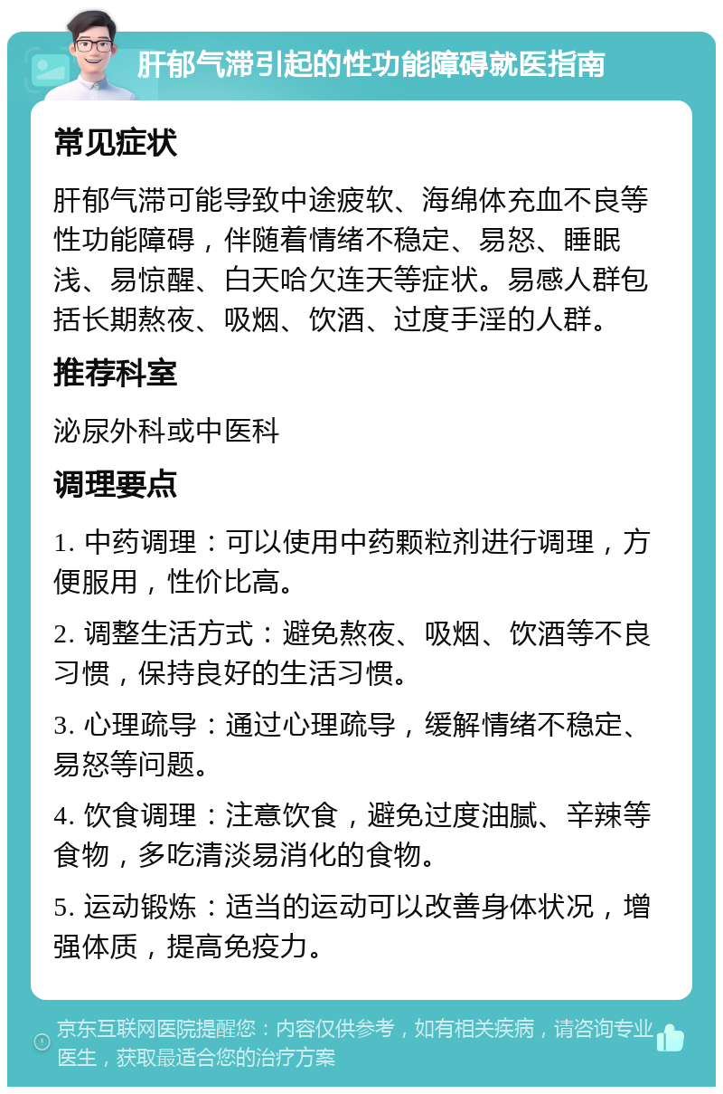 肝郁气滞引起的性功能障碍就医指南 常见症状 肝郁气滞可能导致中途疲软、海绵体充血不良等性功能障碍，伴随着情绪不稳定、易怒、睡眠浅、易惊醒、白天哈欠连天等症状。易感人群包括长期熬夜、吸烟、饮酒、过度手淫的人群。 推荐科室 泌尿外科或中医科 调理要点 1. 中药调理：可以使用中药颗粒剂进行调理，方便服用，性价比高。 2. 调整生活方式：避免熬夜、吸烟、饮酒等不良习惯，保持良好的生活习惯。 3. 心理疏导：通过心理疏导，缓解情绪不稳定、易怒等问题。 4. 饮食调理：注意饮食，避免过度油腻、辛辣等食物，多吃清淡易消化的食物。 5. 运动锻炼：适当的运动可以改善身体状况，增强体质，提高免疫力。