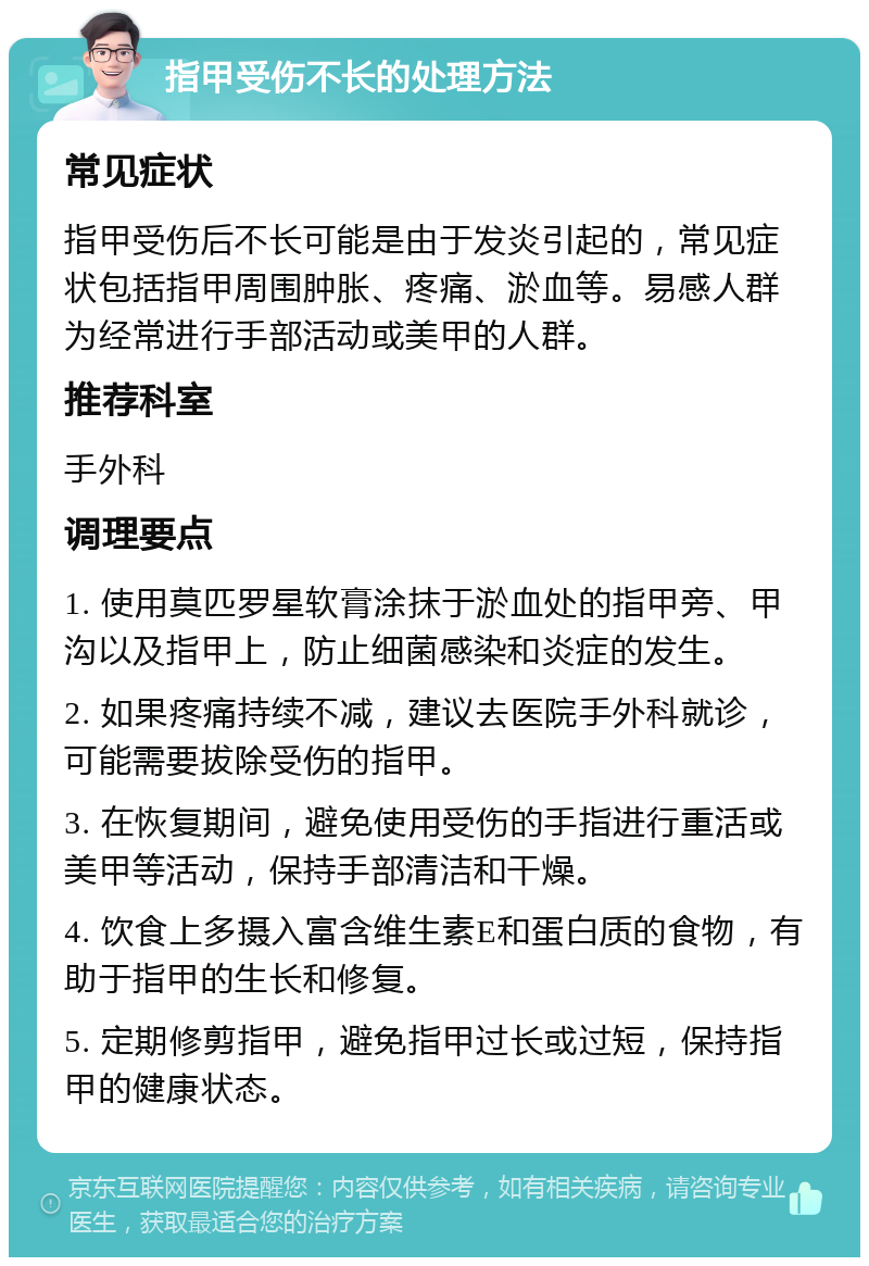 指甲受伤不长的处理方法 常见症状 指甲受伤后不长可能是由于发炎引起的，常见症状包括指甲周围肿胀、疼痛、淤血等。易感人群为经常进行手部活动或美甲的人群。 推荐科室 手外科 调理要点 1. 使用莫匹罗星软膏涂抹于淤血处的指甲旁、甲沟以及指甲上，防止细菌感染和炎症的发生。 2. 如果疼痛持续不减，建议去医院手外科就诊，可能需要拔除受伤的指甲。 3. 在恢复期间，避免使用受伤的手指进行重活或美甲等活动，保持手部清洁和干燥。 4. 饮食上多摄入富含维生素E和蛋白质的食物，有助于指甲的生长和修复。 5. 定期修剪指甲，避免指甲过长或过短，保持指甲的健康状态。