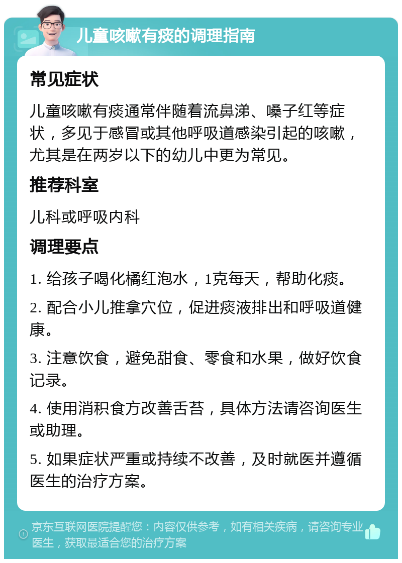 儿童咳嗽有痰的调理指南 常见症状 儿童咳嗽有痰通常伴随着流鼻涕、嗓子红等症状，多见于感冒或其他呼吸道感染引起的咳嗽，尤其是在两岁以下的幼儿中更为常见。 推荐科室 儿科或呼吸内科 调理要点 1. 给孩子喝化橘红泡水，1克每天，帮助化痰。 2. 配合小儿推拿穴位，促进痰液排出和呼吸道健康。 3. 注意饮食，避免甜食、零食和水果，做好饮食记录。 4. 使用消积食方改善舌苔，具体方法请咨询医生或助理。 5. 如果症状严重或持续不改善，及时就医并遵循医生的治疗方案。