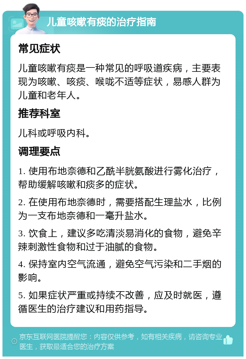 儿童咳嗽有痰的治疗指南 常见症状 儿童咳嗽有痰是一种常见的呼吸道疾病，主要表现为咳嗽、咳痰、喉咙不适等症状，易感人群为儿童和老年人。 推荐科室 儿科或呼吸内科。 调理要点 1. 使用布地奈德和乙酰半胱氨酸进行雾化治疗，帮助缓解咳嗽和痰多的症状。 2. 在使用布地奈德时，需要搭配生理盐水，比例为一支布地奈德和一毫升盐水。 3. 饮食上，建议多吃清淡易消化的食物，避免辛辣刺激性食物和过于油腻的食物。 4. 保持室内空气流通，避免空气污染和二手烟的影响。 5. 如果症状严重或持续不改善，应及时就医，遵循医生的治疗建议和用药指导。