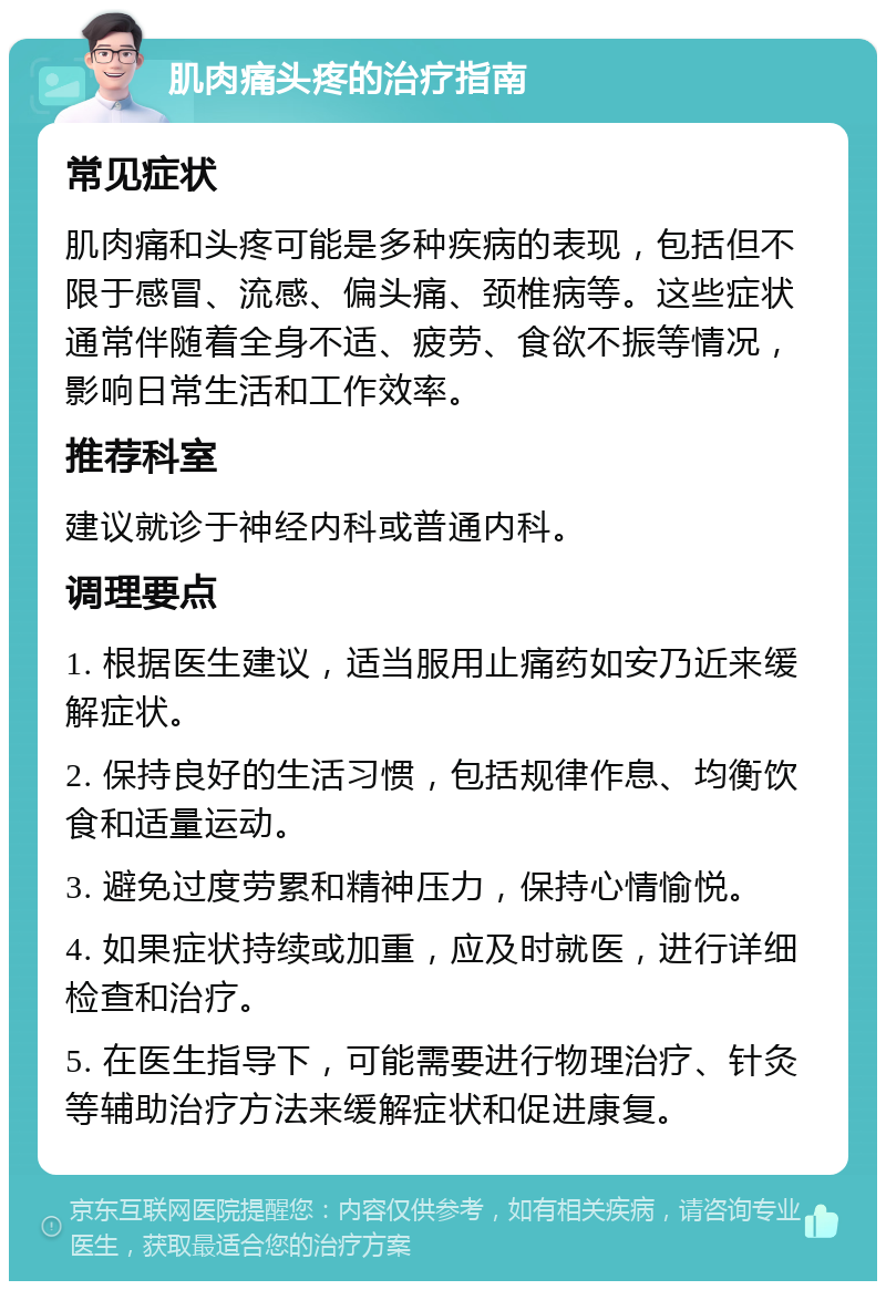 肌肉痛头疼的治疗指南 常见症状 肌肉痛和头疼可能是多种疾病的表现，包括但不限于感冒、流感、偏头痛、颈椎病等。这些症状通常伴随着全身不适、疲劳、食欲不振等情况，影响日常生活和工作效率。 推荐科室 建议就诊于神经内科或普通内科。 调理要点 1. 根据医生建议，适当服用止痛药如安乃近来缓解症状。 2. 保持良好的生活习惯，包括规律作息、均衡饮食和适量运动。 3. 避免过度劳累和精神压力，保持心情愉悦。 4. 如果症状持续或加重，应及时就医，进行详细检查和治疗。 5. 在医生指导下，可能需要进行物理治疗、针灸等辅助治疗方法来缓解症状和促进康复。