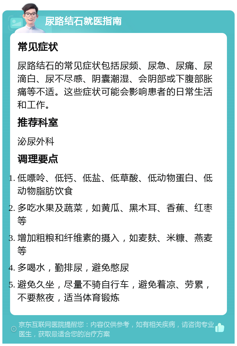 尿路结石就医指南 常见症状 尿路结石的常见症状包括尿频、尿急、尿痛、尿滴白、尿不尽感、阴囊潮湿、会阴部或下腹部胀痛等不适。这些症状可能会影响患者的日常生活和工作。 推荐科室 泌尿外科 调理要点 低嘌呤、低钙、低盐、低草酸、低动物蛋白、低动物脂肪饮食 多吃水果及蔬菜，如黄瓜、黑木耳、香蕉、红枣等 增加粗粮和纤维素的摄入，如麦麸、米糠、燕麦等 多喝水，勤排尿，避免憋尿 避免久坐，尽量不骑自行车，避免着凉、劳累，不要熬夜，适当体育锻炼