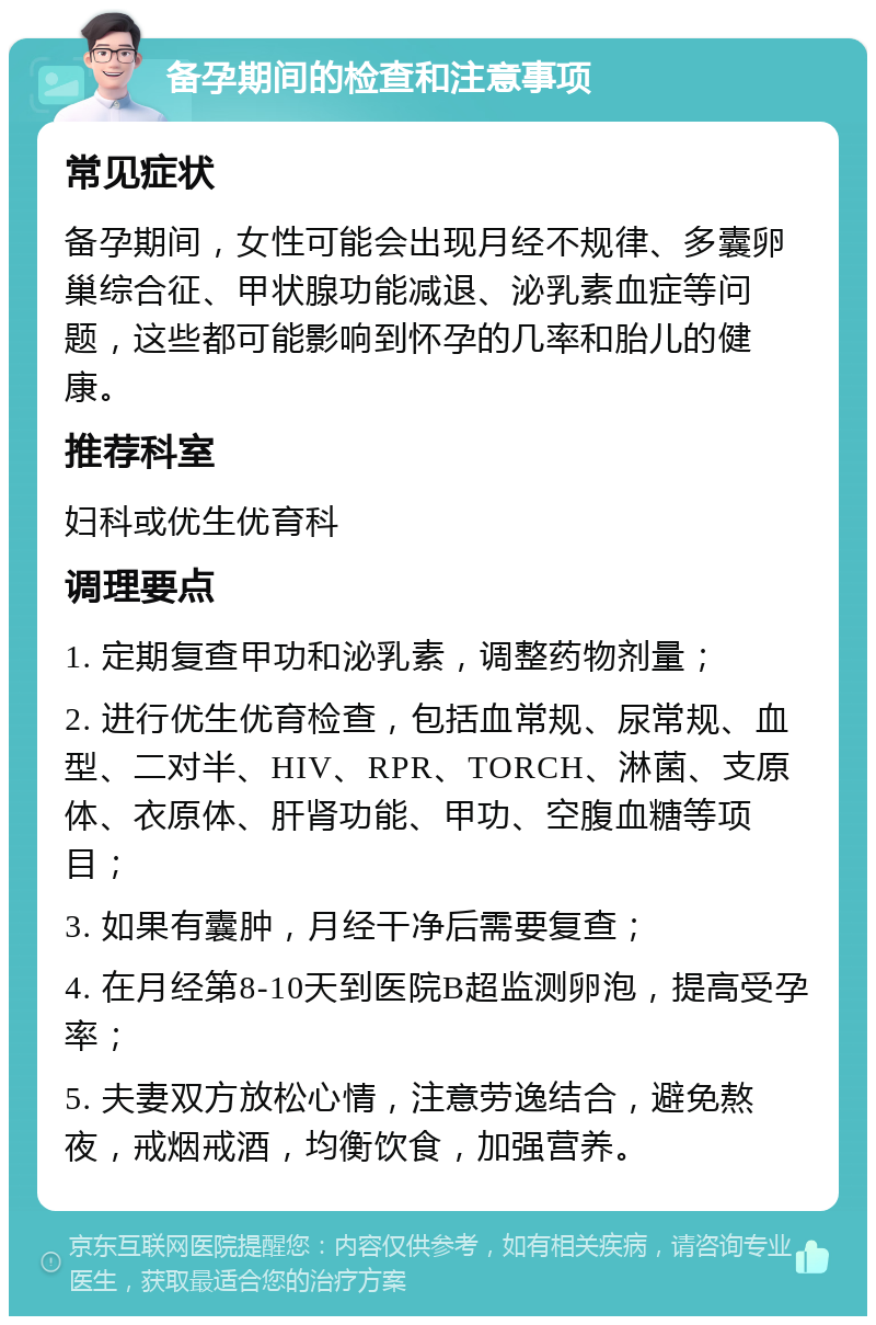 备孕期间的检查和注意事项 常见症状 备孕期间，女性可能会出现月经不规律、多囊卵巢综合征、甲状腺功能减退、泌乳素血症等问题，这些都可能影响到怀孕的几率和胎儿的健康。 推荐科室 妇科或优生优育科 调理要点 1. 定期复查甲功和泌乳素，调整药物剂量； 2. 进行优生优育检查，包括血常规、尿常规、血型、二对半、HIV、RPR、TORCH、淋菌、支原体、衣原体、肝肾功能、甲功、空腹血糖等项目； 3. 如果有囊肿，月经干净后需要复查； 4. 在月经第8-10天到医院B超监测卵泡，提高受孕率； 5. 夫妻双方放松心情，注意劳逸结合，避免熬夜，戒烟戒酒，均衡饮食，加强营养。