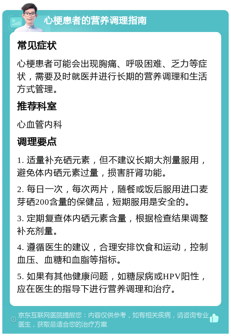 心梗患者的营养调理指南 常见症状 心梗患者可能会出现胸痛、呼吸困难、乏力等症状，需要及时就医并进行长期的营养调理和生活方式管理。 推荐科室 心血管内科 调理要点 1. 适量补充硒元素，但不建议长期大剂量服用，避免体内硒元素过量，损害肝肾功能。 2. 每日一次，每次两片，随餐或饭后服用进口麦芽硒200含量的保健品，短期服用是安全的。 3. 定期复查体内硒元素含量，根据检查结果调整补充剂量。 4. 遵循医生的建议，合理安排饮食和运动，控制血压、血糖和血脂等指标。 5. 如果有其他健康问题，如糖尿病或HPV阳性，应在医生的指导下进行营养调理和治疗。