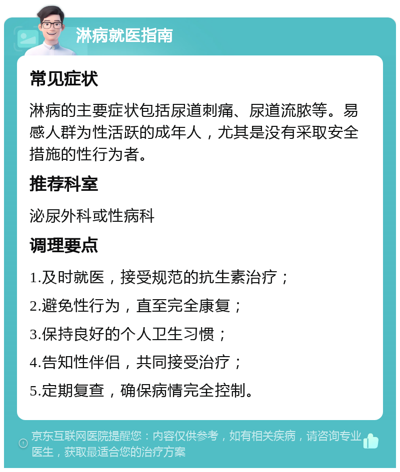 淋病就医指南 常见症状 淋病的主要症状包括尿道刺痛、尿道流脓等。易感人群为性活跃的成年人，尤其是没有采取安全措施的性行为者。 推荐科室 泌尿外科或性病科 调理要点 1.及时就医，接受规范的抗生素治疗； 2.避免性行为，直至完全康复； 3.保持良好的个人卫生习惯； 4.告知性伴侣，共同接受治疗； 5.定期复查，确保病情完全控制。