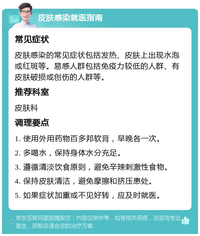 皮肤感染就医指南 常见症状 皮肤感染的常见症状包括发热、皮肤上出现水泡或红斑等。易感人群包括免疫力较低的人群、有皮肤破损或创伤的人群等。 推荐科室 皮肤科 调理要点 1. 使用外用药物百多邦软膏，早晚各一次。 2. 多喝水，保持身体水分充足。 3. 遵循清淡饮食原则，避免辛辣刺激性食物。 4. 保持皮肤清洁，避免摩擦和挤压患处。 5. 如果症状加重或不见好转，应及时就医。