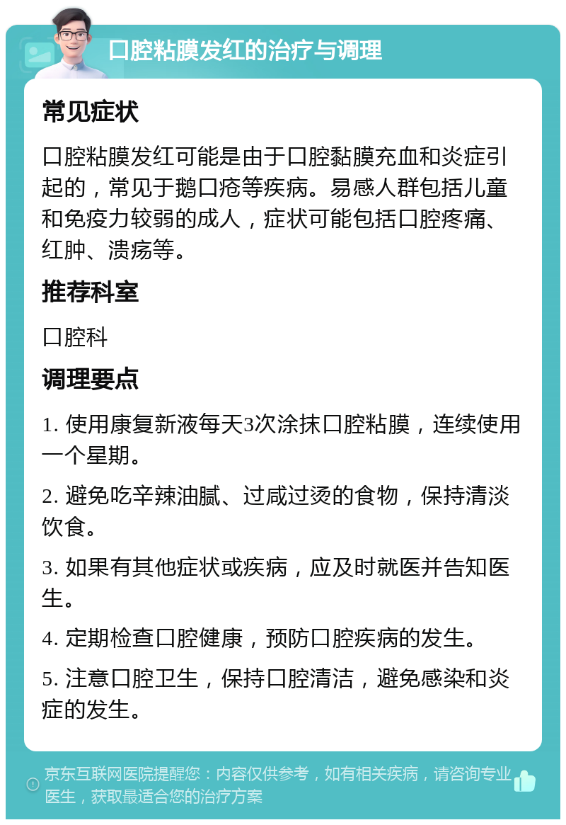 口腔粘膜发红的治疗与调理 常见症状 口腔粘膜发红可能是由于口腔黏膜充血和炎症引起的，常见于鹅口疮等疾病。易感人群包括儿童和免疫力较弱的成人，症状可能包括口腔疼痛、红肿、溃疡等。 推荐科室 口腔科 调理要点 1. 使用康复新液每天3次涂抹口腔粘膜，连续使用一个星期。 2. 避免吃辛辣油腻、过咸过烫的食物，保持清淡饮食。 3. 如果有其他症状或疾病，应及时就医并告知医生。 4. 定期检查口腔健康，预防口腔疾病的发生。 5. 注意口腔卫生，保持口腔清洁，避免感染和炎症的发生。