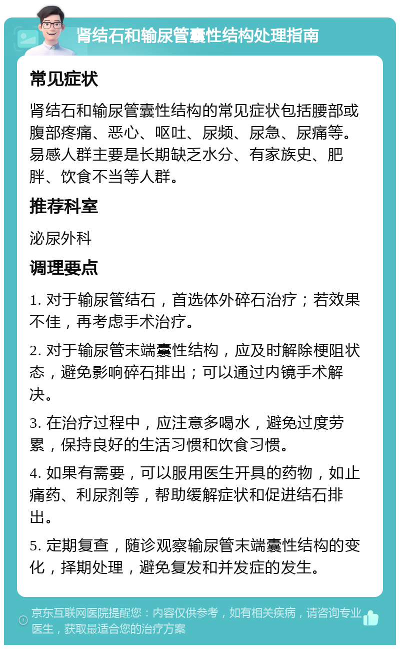 肾结石和输尿管囊性结构处理指南 常见症状 肾结石和输尿管囊性结构的常见症状包括腰部或腹部疼痛、恶心、呕吐、尿频、尿急、尿痛等。易感人群主要是长期缺乏水分、有家族史、肥胖、饮食不当等人群。 推荐科室 泌尿外科 调理要点 1. 对于输尿管结石，首选体外碎石治疗；若效果不佳，再考虑手术治疗。 2. 对于输尿管末端囊性结构，应及时解除梗阻状态，避免影响碎石排出；可以通过内镜手术解决。 3. 在治疗过程中，应注意多喝水，避免过度劳累，保持良好的生活习惯和饮食习惯。 4. 如果有需要，可以服用医生开具的药物，如止痛药、利尿剂等，帮助缓解症状和促进结石排出。 5. 定期复查，随诊观察输尿管末端囊性结构的变化，择期处理，避免复发和并发症的发生。