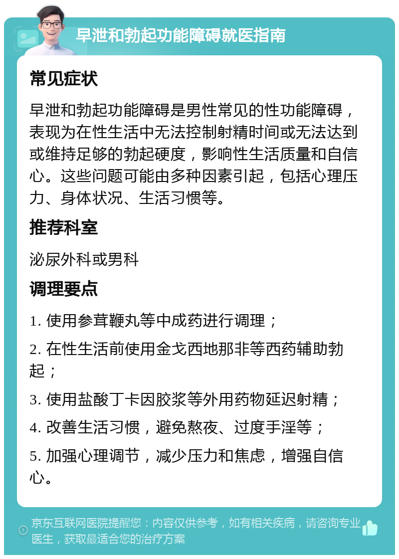 早泄和勃起功能障碍就医指南 常见症状 早泄和勃起功能障碍是男性常见的性功能障碍，表现为在性生活中无法控制射精时间或无法达到或维持足够的勃起硬度，影响性生活质量和自信心。这些问题可能由多种因素引起，包括心理压力、身体状况、生活习惯等。 推荐科室 泌尿外科或男科 调理要点 1. 使用参茸鞭丸等中成药进行调理； 2. 在性生活前使用金戈西地那非等西药辅助勃起； 3. 使用盐酸丁卡因胶浆等外用药物延迟射精； 4. 改善生活习惯，避免熬夜、过度手淫等； 5. 加强心理调节，减少压力和焦虑，增强自信心。