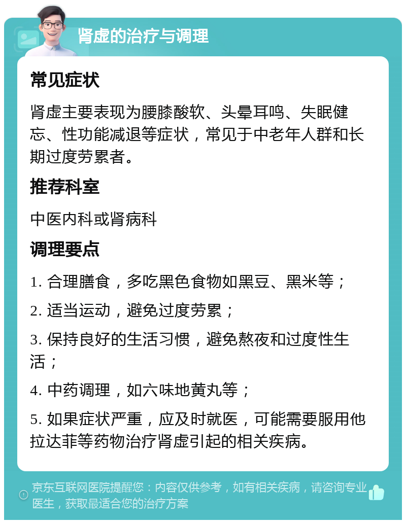 肾虚的治疗与调理 常见症状 肾虚主要表现为腰膝酸软、头晕耳鸣、失眠健忘、性功能减退等症状，常见于中老年人群和长期过度劳累者。 推荐科室 中医内科或肾病科 调理要点 1. 合理膳食，多吃黑色食物如黑豆、黑米等； 2. 适当运动，避免过度劳累； 3. 保持良好的生活习惯，避免熬夜和过度性生活； 4. 中药调理，如六味地黄丸等； 5. 如果症状严重，应及时就医，可能需要服用他拉达菲等药物治疗肾虚引起的相关疾病。