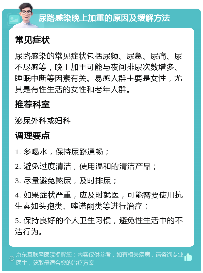 尿路感染晚上加重的原因及缓解方法 常见症状 尿路感染的常见症状包括尿频、尿急、尿痛、尿不尽感等，晚上加重可能与夜间排尿次数增多、睡眠中断等因素有关。易感人群主要是女性，尤其是有性生活的女性和老年人群。 推荐科室 泌尿外科或妇科 调理要点 1. 多喝水，保持尿路通畅； 2. 避免过度清洁，使用温和的清洁产品； 3. 尽量避免憋尿，及时排尿； 4. 如果症状严重，应及时就医，可能需要使用抗生素如头孢类、喹诺酮类等进行治疗； 5. 保持良好的个人卫生习惯，避免性生活中的不洁行为。