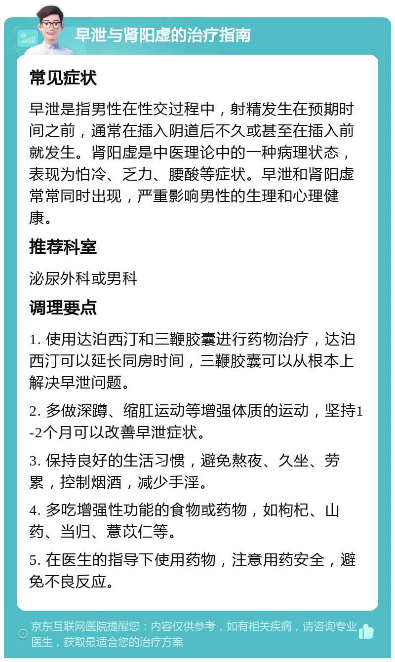 早泄与肾阳虚的治疗指南 常见症状 早泄是指男性在性交过程中，射精发生在预期时间之前，通常在插入阴道后不久或甚至在插入前就发生。肾阳虚是中医理论中的一种病理状态，表现为怕冷、乏力、腰酸等症状。早泄和肾阳虚常常同时出现，严重影响男性的生理和心理健康。 推荐科室 泌尿外科或男科 调理要点 1. 使用达泊西汀和三鞭胶囊进行药物治疗，达泊西汀可以延长同房时间，三鞭胶囊可以从根本上解决早泄问题。 2. 多做深蹲、缩肛运动等增强体质的运动，坚持1-2个月可以改善早泄症状。 3. 保持良好的生活习惯，避免熬夜、久坐、劳累，控制烟酒，减少手淫。 4. 多吃增强性功能的食物或药物，如枸杞、山药、当归、薏苡仁等。 5. 在医生的指导下使用药物，注意用药安全，避免不良反应。