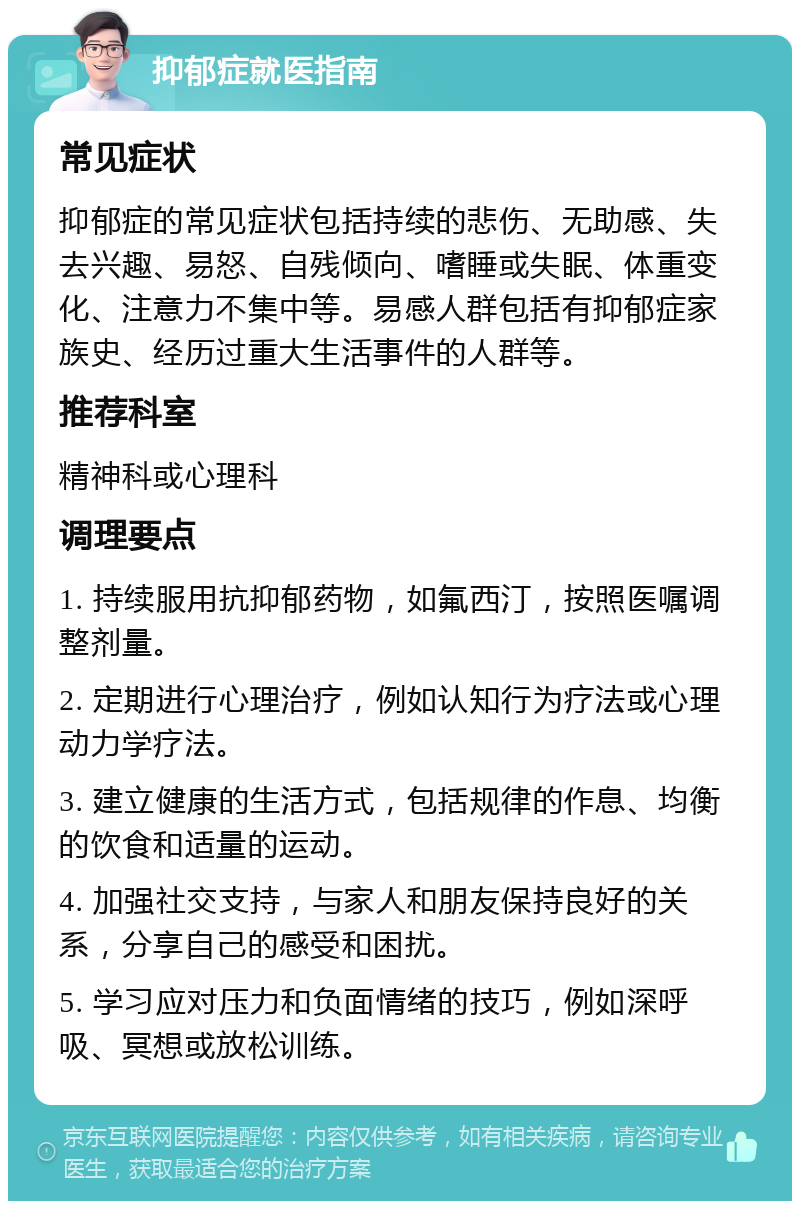 抑郁症就医指南 常见症状 抑郁症的常见症状包括持续的悲伤、无助感、失去兴趣、易怒、自残倾向、嗜睡或失眠、体重变化、注意力不集中等。易感人群包括有抑郁症家族史、经历过重大生活事件的人群等。 推荐科室 精神科或心理科 调理要点 1. 持续服用抗抑郁药物，如氟西汀，按照医嘱调整剂量。 2. 定期进行心理治疗，例如认知行为疗法或心理动力学疗法。 3. 建立健康的生活方式，包括规律的作息、均衡的饮食和适量的运动。 4. 加强社交支持，与家人和朋友保持良好的关系，分享自己的感受和困扰。 5. 学习应对压力和负面情绪的技巧，例如深呼吸、冥想或放松训练。