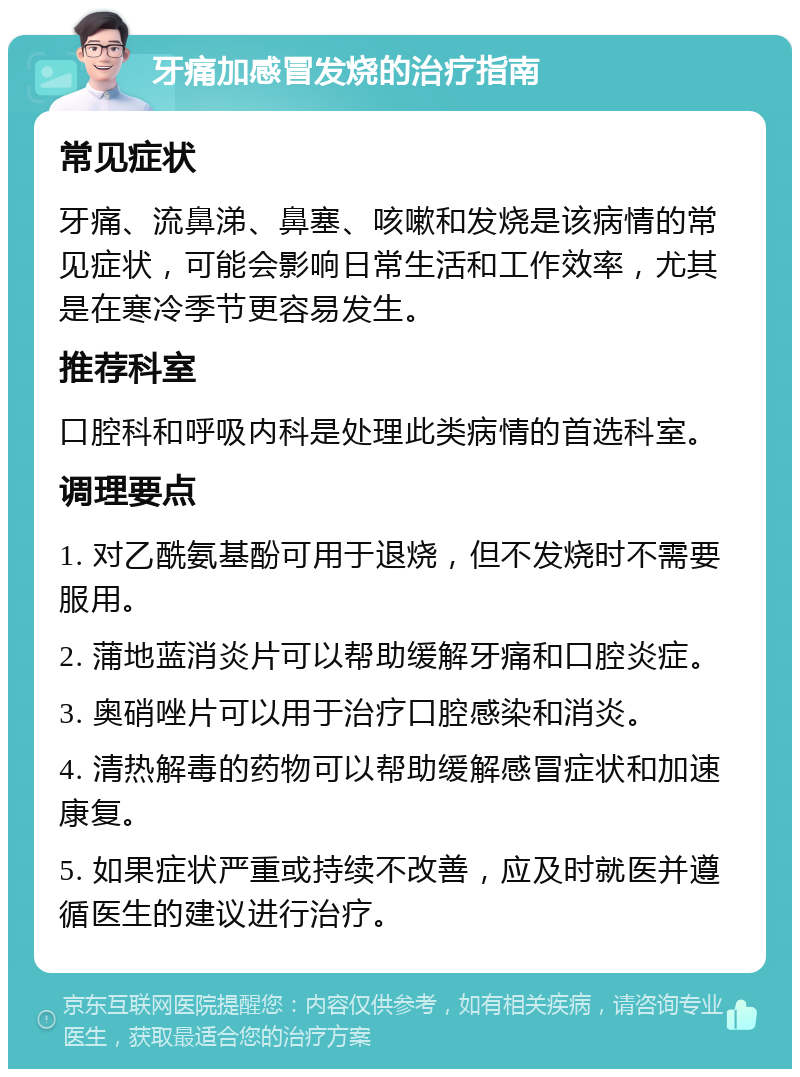 牙痛加感冒发烧的治疗指南 常见症状 牙痛、流鼻涕、鼻塞、咳嗽和发烧是该病情的常见症状，可能会影响日常生活和工作效率，尤其是在寒冷季节更容易发生。 推荐科室 口腔科和呼吸内科是处理此类病情的首选科室。 调理要点 1. 对乙酰氨基酚可用于退烧，但不发烧时不需要服用。 2. 蒲地蓝消炎片可以帮助缓解牙痛和口腔炎症。 3. 奥硝唑片可以用于治疗口腔感染和消炎。 4. 清热解毒的药物可以帮助缓解感冒症状和加速康复。 5. 如果症状严重或持续不改善，应及时就医并遵循医生的建议进行治疗。