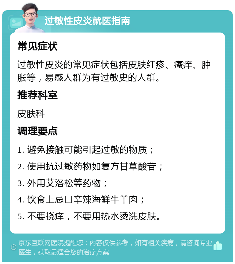 过敏性皮炎就医指南 常见症状 过敏性皮炎的常见症状包括皮肤红疹、瘙痒、肿胀等，易感人群为有过敏史的人群。 推荐科室 皮肤科 调理要点 1. 避免接触可能引起过敏的物质； 2. 使用抗过敏药物如复方甘草酸苷； 3. 外用艾洛松等药物； 4. 饮食上忌口辛辣海鲜牛羊肉； 5. 不要挠痒，不要用热水烫洗皮肤。