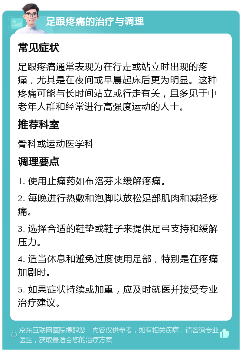 足跟疼痛的治疗与调理 常见症状 足跟疼痛通常表现为在行走或站立时出现的疼痛，尤其是在夜间或早晨起床后更为明显。这种疼痛可能与长时间站立或行走有关，且多见于中老年人群和经常进行高强度运动的人士。 推荐科室 骨科或运动医学科 调理要点 1. 使用止痛药如布洛芬来缓解疼痛。 2. 每晚进行热敷和泡脚以放松足部肌肉和减轻疼痛。 3. 选择合适的鞋垫或鞋子来提供足弓支持和缓解压力。 4. 适当休息和避免过度使用足部，特别是在疼痛加剧时。 5. 如果症状持续或加重，应及时就医并接受专业治疗建议。