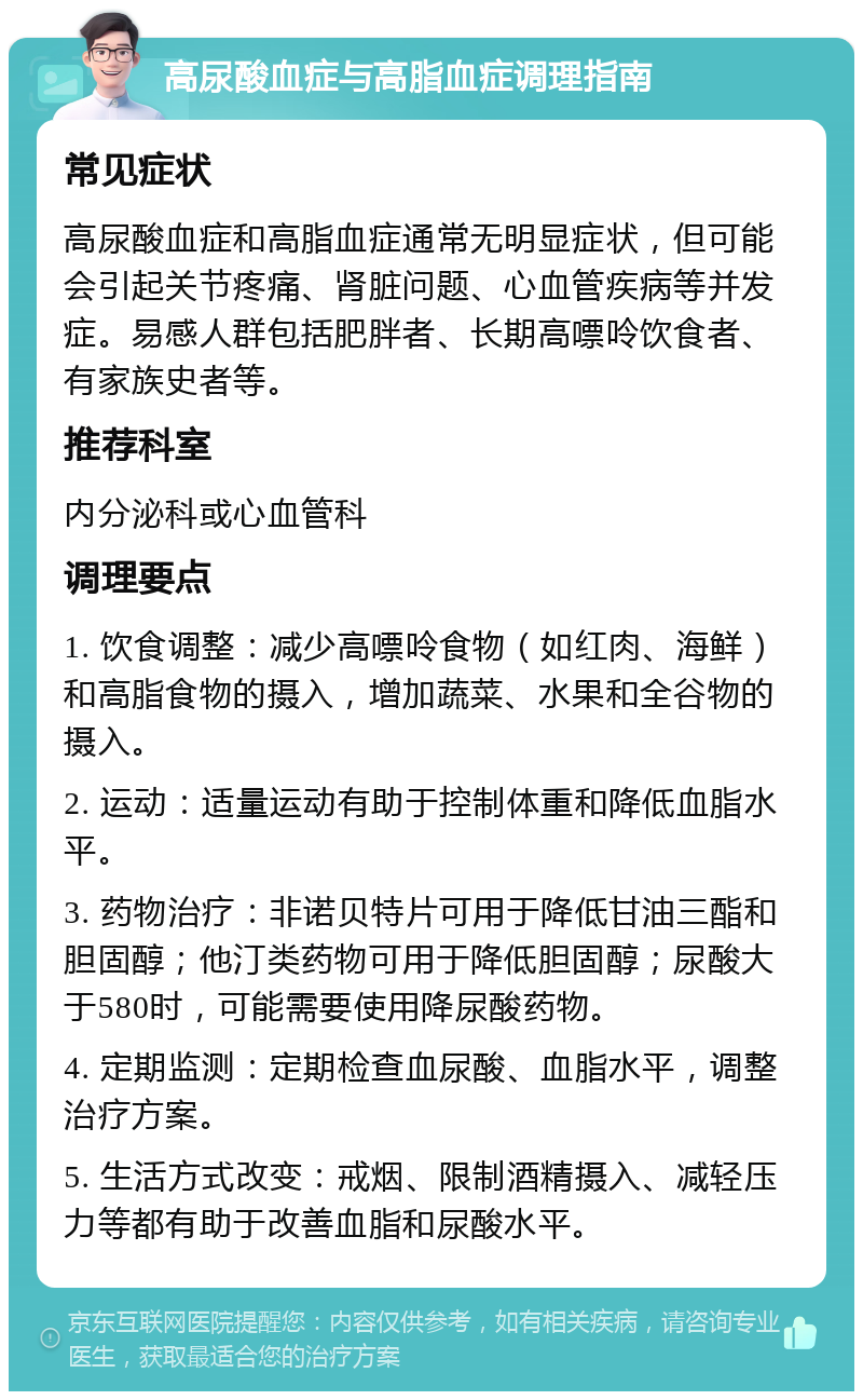 高尿酸血症与高脂血症调理指南 常见症状 高尿酸血症和高脂血症通常无明显症状，但可能会引起关节疼痛、肾脏问题、心血管疾病等并发症。易感人群包括肥胖者、长期高嘌呤饮食者、有家族史者等。 推荐科室 内分泌科或心血管科 调理要点 1. 饮食调整：减少高嘌呤食物（如红肉、海鲜）和高脂食物的摄入，增加蔬菜、水果和全谷物的摄入。 2. 运动：适量运动有助于控制体重和降低血脂水平。 3. 药物治疗：非诺贝特片可用于降低甘油三酯和胆固醇；他汀类药物可用于降低胆固醇；尿酸大于580时，可能需要使用降尿酸药物。 4. 定期监测：定期检查血尿酸、血脂水平，调整治疗方案。 5. 生活方式改变：戒烟、限制酒精摄入、减轻压力等都有助于改善血脂和尿酸水平。