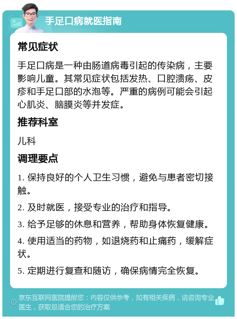 手足口病就医指南 常见症状 手足口病是一种由肠道病毒引起的传染病，主要影响儿童。其常见症状包括发热、口腔溃疡、皮疹和手足口部的水泡等。严重的病例可能会引起心肌炎、脑膜炎等并发症。 推荐科室 儿科 调理要点 1. 保持良好的个人卫生习惯，避免与患者密切接触。 2. 及时就医，接受专业的治疗和指导。 3. 给予足够的休息和营养，帮助身体恢复健康。 4. 使用适当的药物，如退烧药和止痛药，缓解症状。 5. 定期进行复查和随访，确保病情完全恢复。