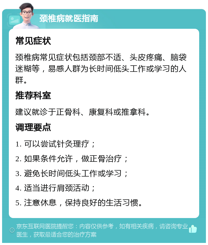 颈椎病就医指南 常见症状 颈椎病常见症状包括颈部不适、头皮疼痛、脑袋迷糊等，易感人群为长时间低头工作或学习的人群。 推荐科室 建议就诊于正骨科、康复科或推拿科。 调理要点 1. 可以尝试针灸理疗； 2. 如果条件允许，做正骨治疗； 3. 避免长时间低头工作或学习； 4. 适当进行肩颈活动； 5. 注意休息，保持良好的生活习惯。