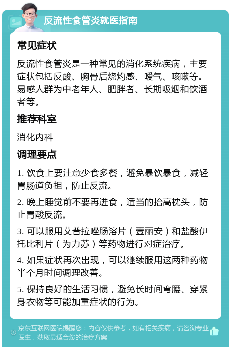 反流性食管炎就医指南 常见症状 反流性食管炎是一种常见的消化系统疾病，主要症状包括反酸、胸骨后烧灼感、嗳气、咳嗽等。易感人群为中老年人、肥胖者、长期吸烟和饮酒者等。 推荐科室 消化内科 调理要点 1. 饮食上要注意少食多餐，避免暴饮暴食，减轻胃肠道负担，防止反流。 2. 晚上睡觉前不要再进食，适当的抬高枕头，防止胃酸反流。 3. 可以服用艾普拉唑肠溶片（壹丽安）和盐酸伊托比利片（为力苏）等药物进行对症治疗。 4. 如果症状再次出现，可以继续服用这两种药物半个月时间调理改善。 5. 保持良好的生活习惯，避免长时间弯腰、穿紧身衣物等可能加重症状的行为。