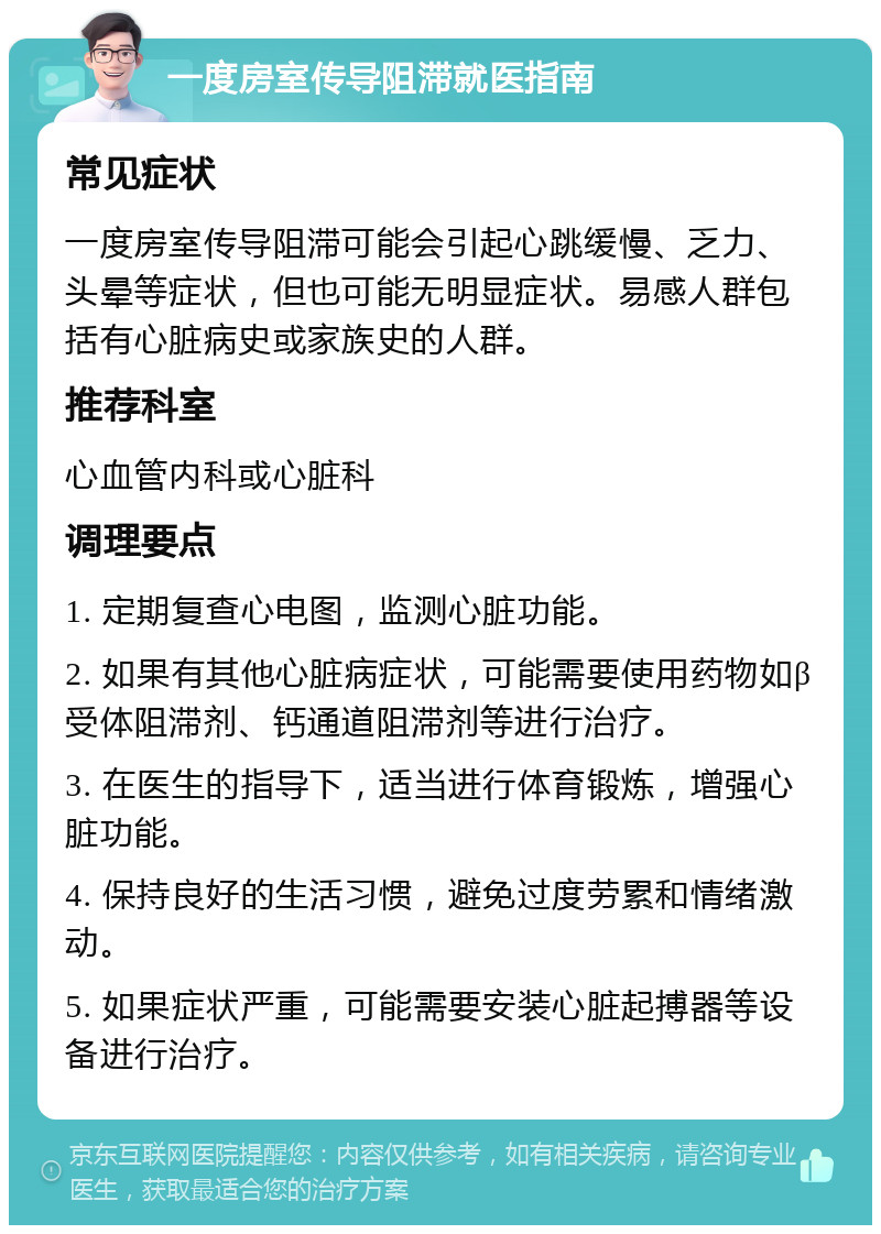 一度房室传导阻滞就医指南 常见症状 一度房室传导阻滞可能会引起心跳缓慢、乏力、头晕等症状，但也可能无明显症状。易感人群包括有心脏病史或家族史的人群。 推荐科室 心血管内科或心脏科 调理要点 1. 定期复查心电图，监测心脏功能。 2. 如果有其他心脏病症状，可能需要使用药物如β受体阻滞剂、钙通道阻滞剂等进行治疗。 3. 在医生的指导下，适当进行体育锻炼，增强心脏功能。 4. 保持良好的生活习惯，避免过度劳累和情绪激动。 5. 如果症状严重，可能需要安装心脏起搏器等设备进行治疗。