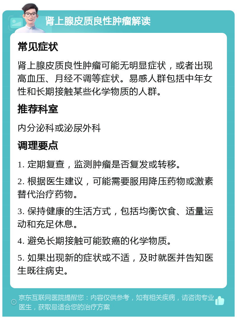 肾上腺皮质良性肿瘤解读 常见症状 肾上腺皮质良性肿瘤可能无明显症状，或者出现高血压、月经不调等症状。易感人群包括中年女性和长期接触某些化学物质的人群。 推荐科室 内分泌科或泌尿外科 调理要点 1. 定期复查，监测肿瘤是否复发或转移。 2. 根据医生建议，可能需要服用降压药物或激素替代治疗药物。 3. 保持健康的生活方式，包括均衡饮食、适量运动和充足休息。 4. 避免长期接触可能致癌的化学物质。 5. 如果出现新的症状或不适，及时就医并告知医生既往病史。