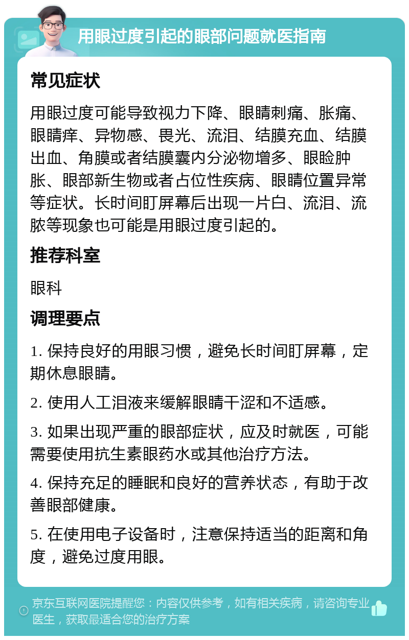 用眼过度引起的眼部问题就医指南 常见症状 用眼过度可能导致视力下降、眼睛刺痛、胀痛、眼睛痒、异物感、畏光、流泪、结膜充血、结膜出血、角膜或者结膜囊内分泌物增多、眼睑肿胀、眼部新生物或者占位性疾病、眼睛位置异常等症状。长时间盯屏幕后出现一片白、流泪、流脓等现象也可能是用眼过度引起的。 推荐科室 眼科 调理要点 1. 保持良好的用眼习惯，避免长时间盯屏幕，定期休息眼睛。 2. 使用人工泪液来缓解眼睛干涩和不适感。 3. 如果出现严重的眼部症状，应及时就医，可能需要使用抗生素眼药水或其他治疗方法。 4. 保持充足的睡眠和良好的营养状态，有助于改善眼部健康。 5. 在使用电子设备时，注意保持适当的距离和角度，避免过度用眼。