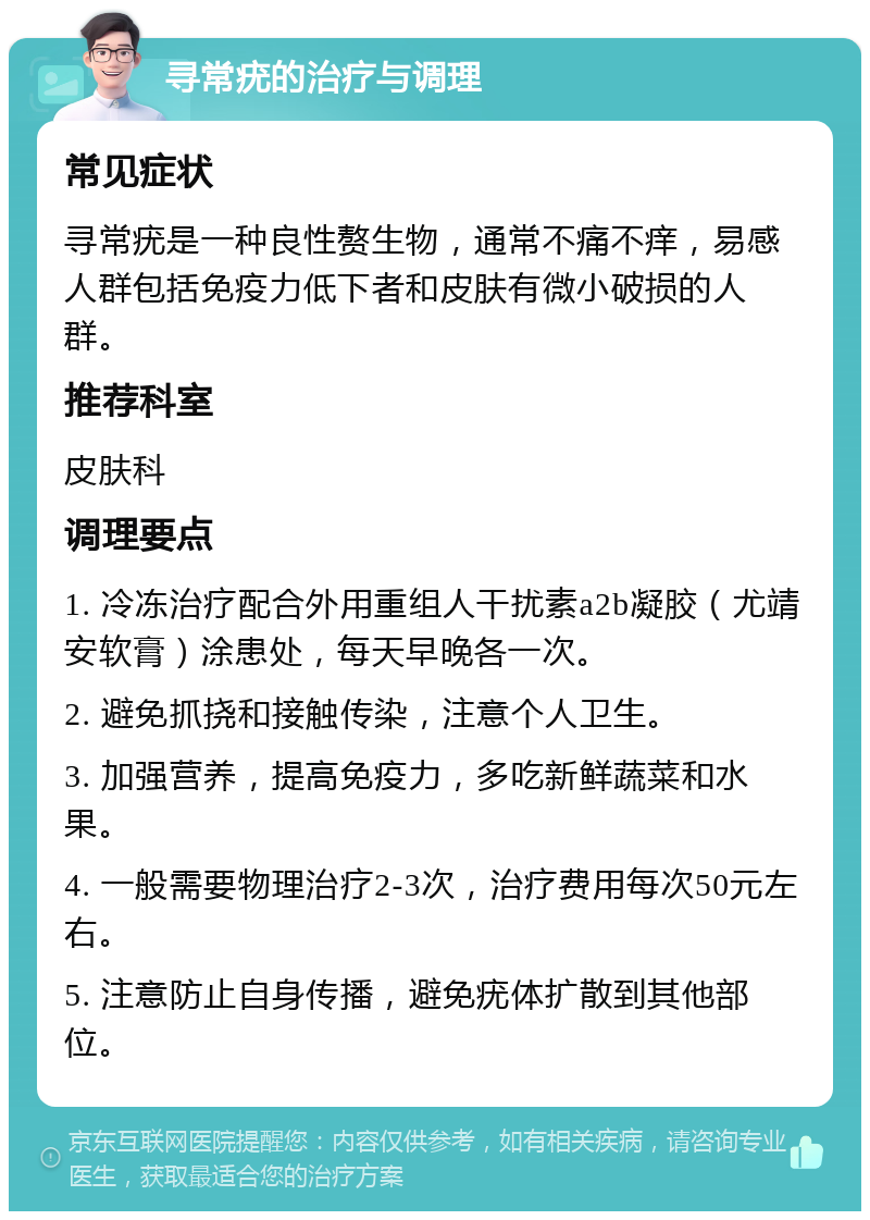 寻常疣的治疗与调理 常见症状 寻常疣是一种良性赘生物，通常不痛不痒，易感人群包括免疫力低下者和皮肤有微小破损的人群。 推荐科室 皮肤科 调理要点 1. 冷冻治疗配合外用重组人干扰素a2b凝胶（尤靖安软膏）涂患处，每天早晚各一次。 2. 避免抓挠和接触传染，注意个人卫生。 3. 加强营养，提高免疫力，多吃新鲜蔬菜和水果。 4. 一般需要物理治疗2-3次，治疗费用每次50元左右。 5. 注意防止自身传播，避免疣体扩散到其他部位。