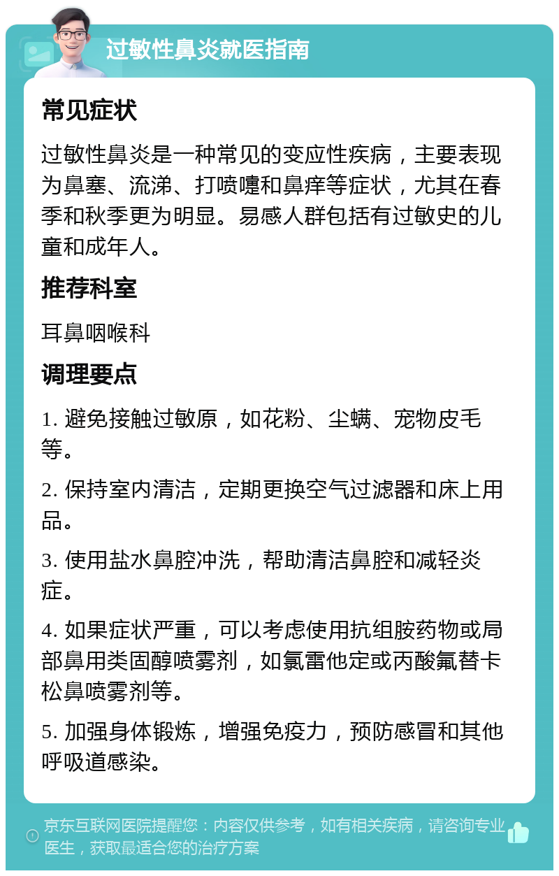 过敏性鼻炎就医指南 常见症状 过敏性鼻炎是一种常见的变应性疾病，主要表现为鼻塞、流涕、打喷嚏和鼻痒等症状，尤其在春季和秋季更为明显。易感人群包括有过敏史的儿童和成年人。 推荐科室 耳鼻咽喉科 调理要点 1. 避免接触过敏原，如花粉、尘螨、宠物皮毛等。 2. 保持室内清洁，定期更换空气过滤器和床上用品。 3. 使用盐水鼻腔冲洗，帮助清洁鼻腔和减轻炎症。 4. 如果症状严重，可以考虑使用抗组胺药物或局部鼻用类固醇喷雾剂，如氯雷他定或丙酸氟替卡松鼻喷雾剂等。 5. 加强身体锻炼，增强免疫力，预防感冒和其他呼吸道感染。