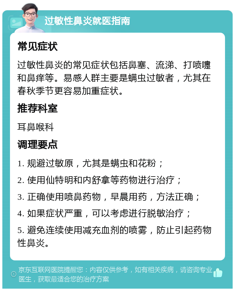 过敏性鼻炎就医指南 常见症状 过敏性鼻炎的常见症状包括鼻塞、流涕、打喷嚏和鼻痒等。易感人群主要是螨虫过敏者，尤其在春秋季节更容易加重症状。 推荐科室 耳鼻喉科 调理要点 1. 规避过敏原，尤其是螨虫和花粉； 2. 使用仙特明和内舒拿等药物进行治疗； 3. 正确使用喷鼻药物，早晨用药，方法正确； 4. 如果症状严重，可以考虑进行脱敏治疗； 5. 避免连续使用减充血剂的喷雾，防止引起药物性鼻炎。